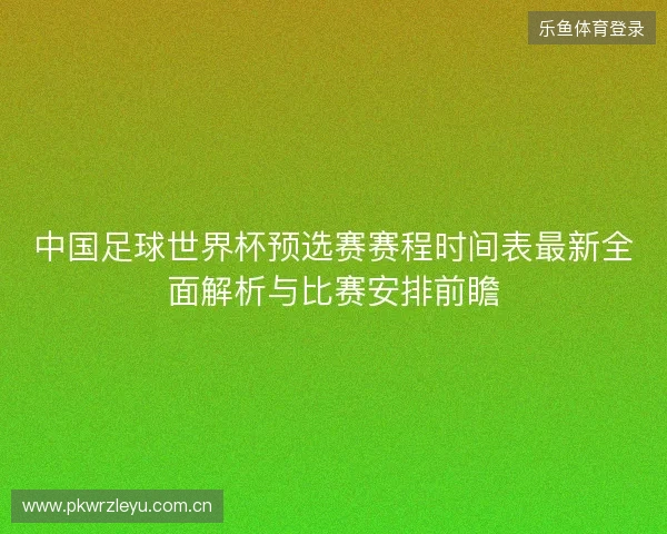 中国足球世界杯预选赛赛程时间表最新全面解析与比赛安排前瞻 中国足球世界杯预选赛赛程时间表最新全面解析与比赛安排前瞻
